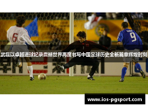 武磊以卓越进球纪录震撼世界再度书写中国足球历史全新篇章辉煌时刻 武磊以卓越进球纪录震撼世界再度书写中国足球历史全新篇章辉煌时刻